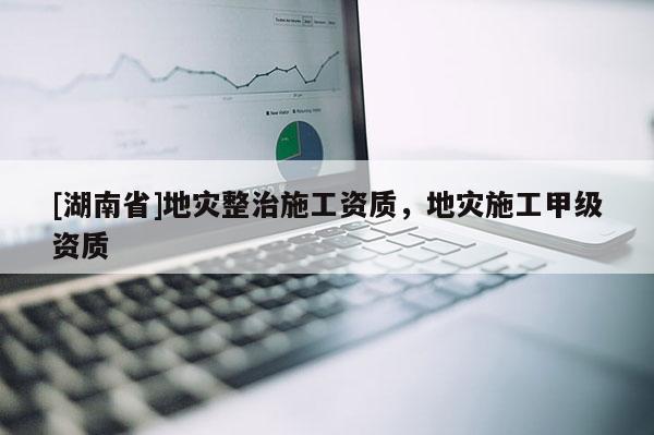 [湖南省]地災整治施工資質，地災施工甲級資質