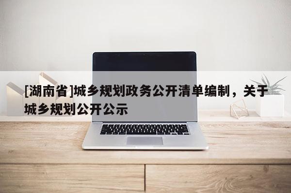 [湖南省]城鄉規劃政務公開清單編制，關于城鄉規劃公開公示