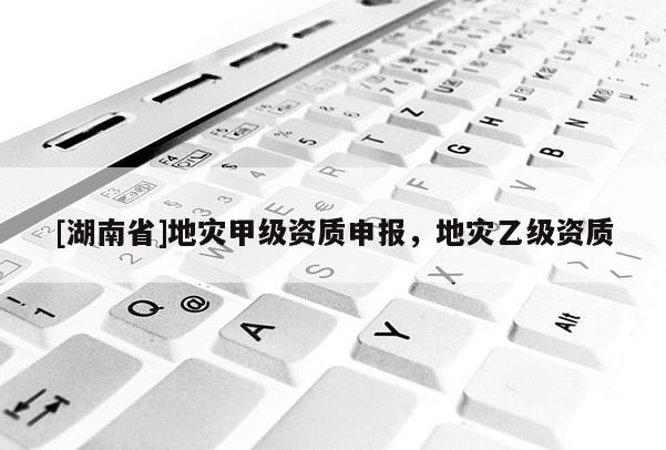 [湖南省]地災甲級資質申報，地災乙級資質