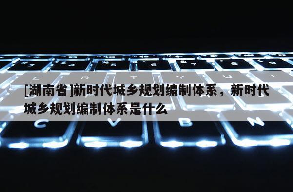 [湖南省]新時代城鄉規劃編制體系，新時代城鄉規劃編制體系是什么