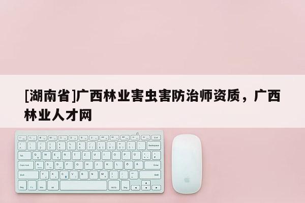[湖南省]廣西林業害蟲害防治師資質，廣西林業人才網