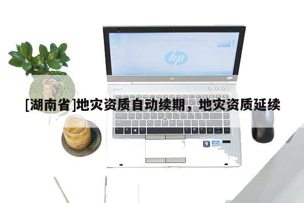 [湖南省]地災(zāi)資質(zhì)自動續(xù)期，地災(zāi)資質(zhì)延續(xù)