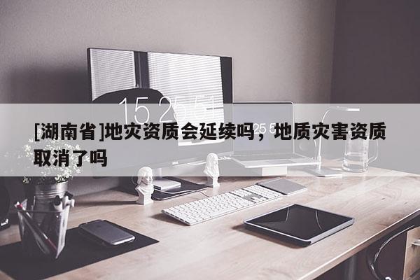 [湖南省]地災資質(zhì)會延續(xù)嗎，地質(zhì)災害資質(zhì)取消了嗎
