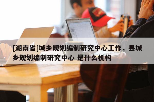 [湖南省]城鄉規劃編制研究中心工作，縣城鄉規劃編制研究中心 是什么機構