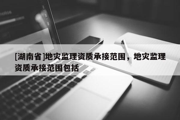 [湖南省]地災(zāi)監(jiān)理資質(zhì)承接范圍，地災(zāi)監(jiān)理資質(zhì)承接范圍包括