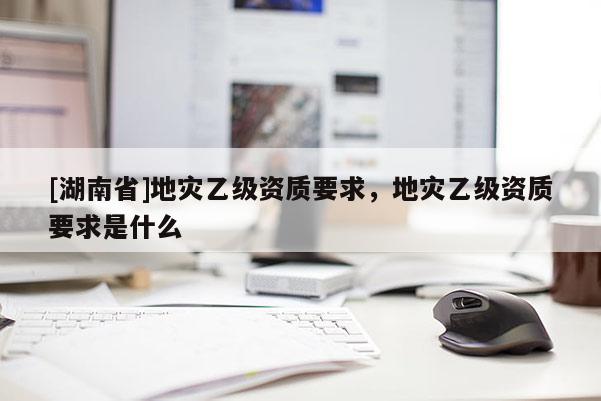 [湖南省]地災乙級資質要求，地災乙級資質要求是什么