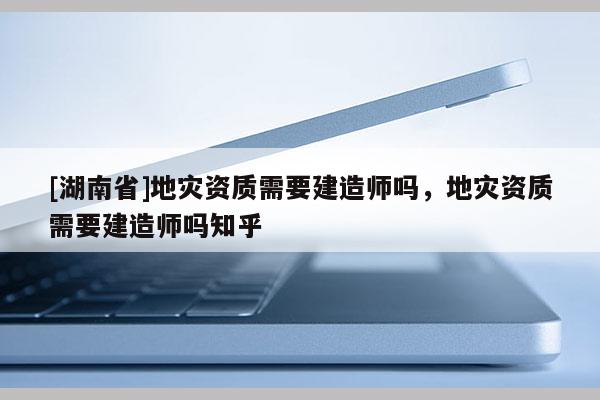 [湖南省]地災資質需要建造師嗎，地災資質需要建造師嗎知乎