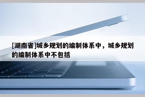 [湖南省]城鄉(xiāng)規(guī)劃的編制體系中，城鄉(xiāng)規(guī)劃的編制體系中不包括