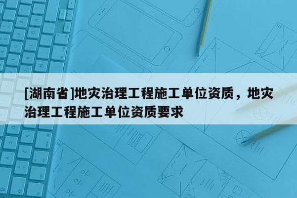 [湖南省]地災(zāi)治理工程施工單位資質(zhì)，地災(zāi)治理工程施工單位資質(zhì)要求