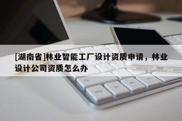 [湖南省]林業智能工廠設計資質申請，林業設計公司資質怎么辦
