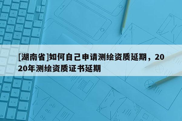 [湖南省]如何自己申請測繪資質延期，2020年測繪資質證書延期