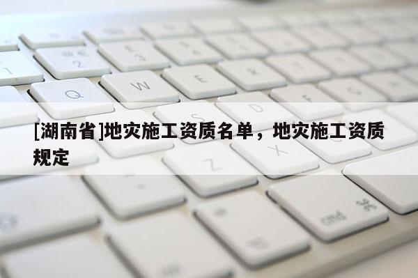 [湖南省]地災(zāi)施工資質(zhì)名單，地災(zāi)施工資質(zhì)規(guī)定