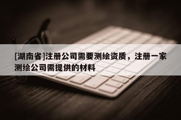 [湖南省]注冊公司需要測繪資質，注冊一家測繪公司需提供的材料