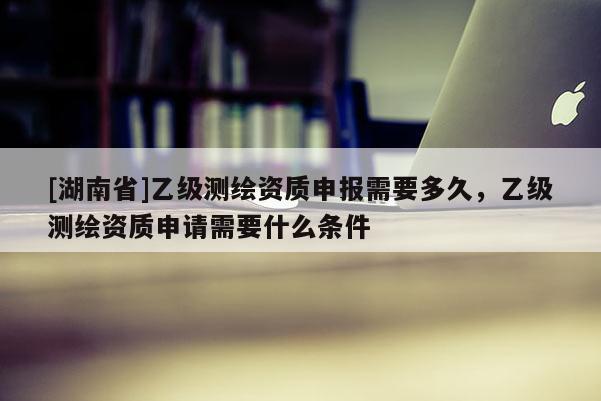 [湖南省]乙級測繪資質申報需要多久，乙級測繪資質申請需要什么條件