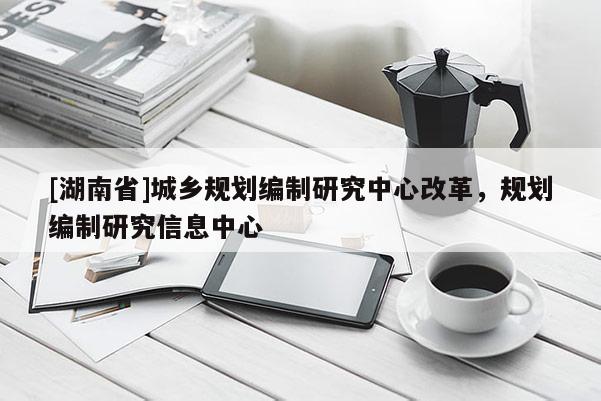 [湖南省]城鄉規劃編制研究中心改革，規劃編制研究信息中心