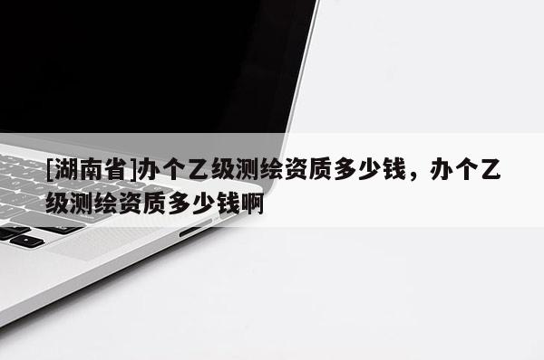 [湖南省]辦個乙級測繪資質多少錢，辦個乙級測繪資質多少錢啊