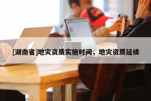 [湖南省]地災資質實施時間，地災資質延續