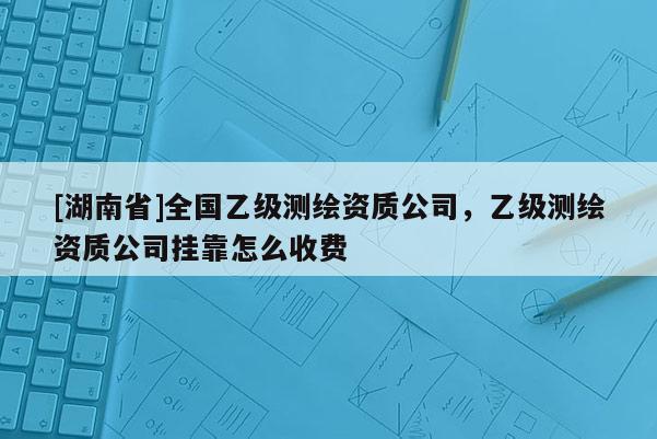 [湖南省]全國乙級測繪資質(zhì)公司，乙級測繪資質(zhì)公司掛靠怎么收費(fèi)