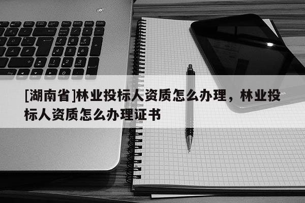 [湖南省]林業投標人資質怎么辦理，林業投標人資質怎么辦理證書