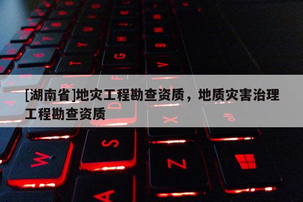 [湖南省]地災(zāi)工程勘查資質(zhì)，地質(zhì)災(zāi)害治理工程勘查資質(zhì)