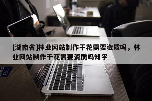 [湖南省]林業(yè)網(wǎng)站制作干花需要資質(zhì)嗎，林業(yè)網(wǎng)站制作干花需要資質(zhì)嗎知乎
