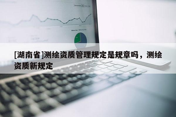 [湖南省]測繪資質管理規(guī)定是規(guī)章嗎，測繪資質新規(guī)定