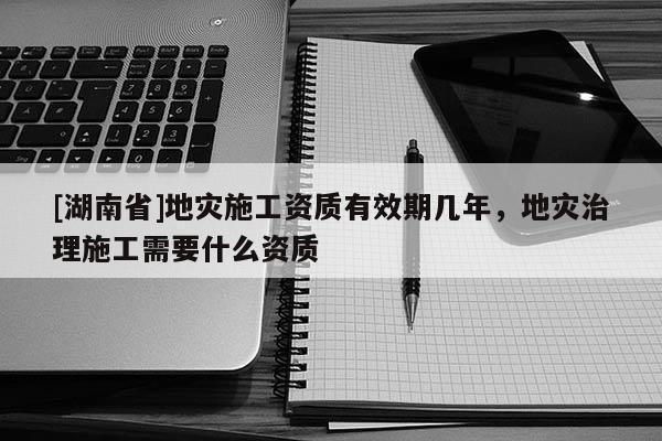[湖南省]地災(zāi)施工資質(zhì)有效期幾年，地災(zāi)治理施工需要什么資質(zhì)