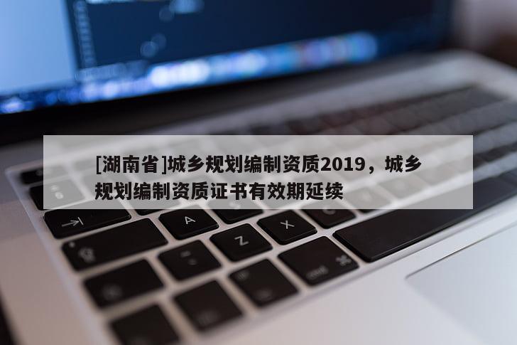 [湖南省]城鄉規劃編制資質2019，城鄉規劃編制資質證書有效期延續