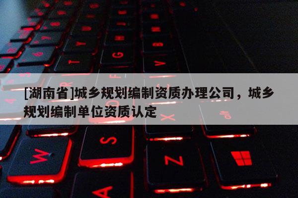 [湖南省]城鄉規劃編制資質辦理公司，城鄉規劃編制單位資質認定