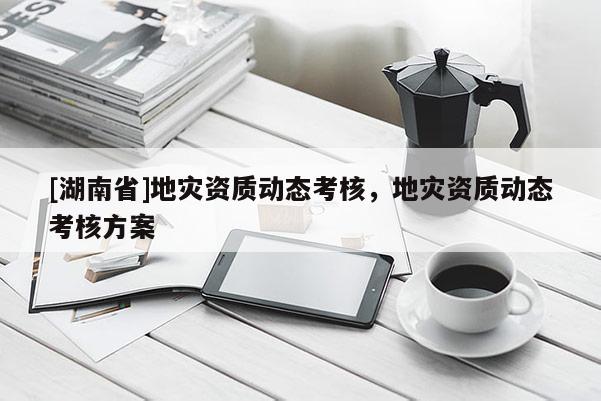 [湖南省]地災(zāi)資質(zhì)動(dòng)態(tài)考核，地災(zāi)資質(zhì)動(dòng)態(tài)考核方案