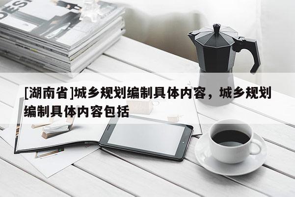[湖南省]城鄉規劃編制具體內容，城鄉規劃編制具體內容包括