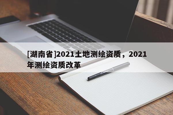 [湖南省]2021土地測(cè)繪資質(zhì)，2021年測(cè)繪資質(zhì)改革