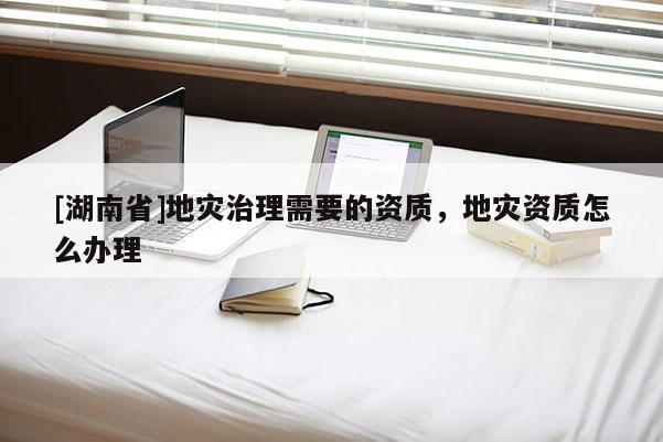 [湖南省]地災治理需要的資質，地災資質怎么辦理