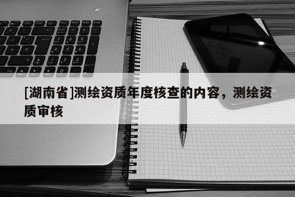 [湖南省]測繪資質年度核查的內容，測繪資質審核