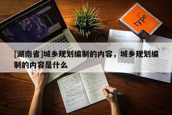 [湖南省]城鄉(xiāng)規(guī)劃編制的內(nèi)容，城鄉(xiāng)規(guī)劃編制的內(nèi)容是什么