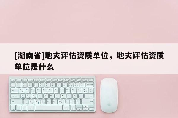 [湖南省]地災評估資質單位，地災評估資質單位是什么