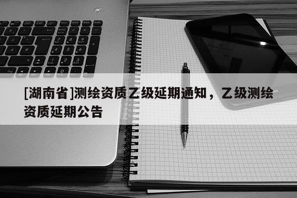 [湖南省]測繪資質乙級延期通知，乙級測繪資質延期公告