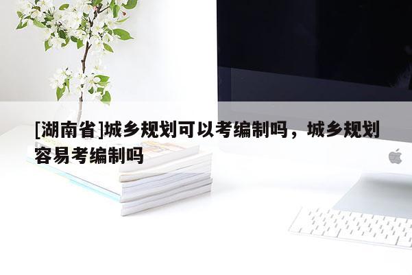 [湖南省]城鄉(xiāng)規(guī)劃可以考編制嗎，城鄉(xiāng)規(guī)劃容易考編制嗎