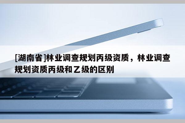[湖南省]林業(yè)調(diào)查規(guī)劃丙級(jí)資質(zhì)，林業(yè)調(diào)查規(guī)劃資質(zhì)丙級(jí)和乙級(jí)的區(qū)別