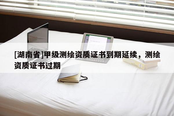 [湖南省]甲級測繪資質證書到期延續，測繪資質證書過期