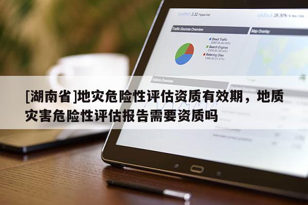 [湖南省]地災危險性評估資質有效期，地質災害危險性評估報告需要資質嗎
