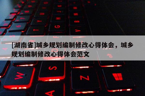 [湖南省]城鄉規劃編制修改心得體會，城鄉規劃編制修改心得體會范文