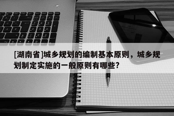 [湖南省]城鄉規劃的編制基本原則，城鄉規劃制定實施的一般原則有哪些?