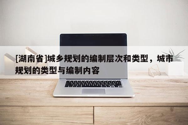 [湖南省]城鄉(xiāng)規(guī)劃的編制層次和類型，城市規(guī)劃的類型與編制內(nèi)容