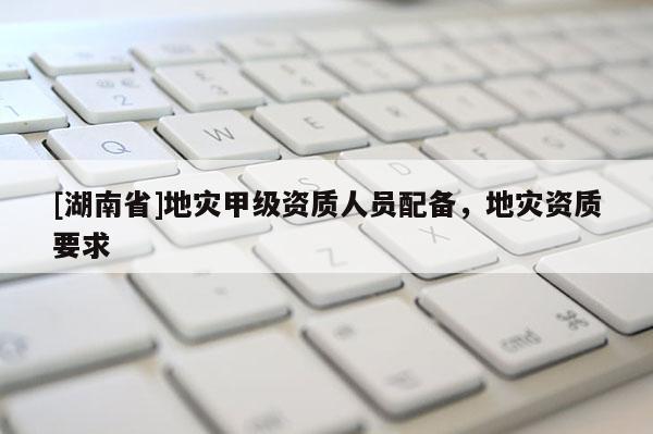 [湖南省]地災甲級資質人員配備，地災資質要求