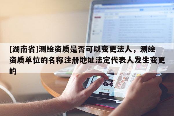 [湖南省]測繪資質是否可以變更法人，測繪資質單位的名稱注冊地址法定代表人發生變更的