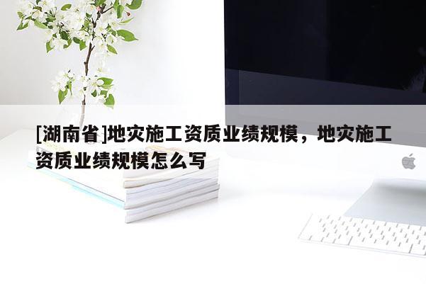 [湖南省]地災施工資質業績規模，地災施工資質業績規模怎么寫