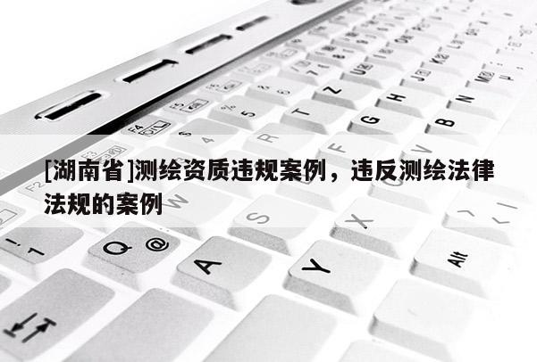 [湖南省]測繪資質違規案例，違反測繪法律法規的案例