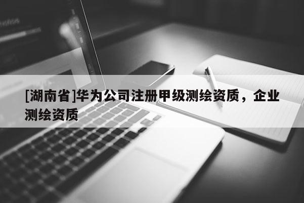 [湖南省]華為公司注冊甲級測繪資質，企業測繪資質