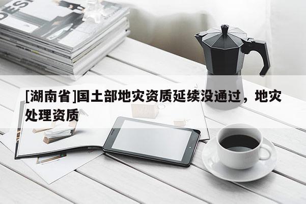 [湖南省]國土部地災(zāi)資質(zhì)延續(xù)沒通過，地災(zāi)處理資質(zhì)